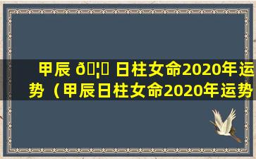 甲辰 🦟 日柱女命2020年运势（甲辰日柱女命2020年运势怎么样）